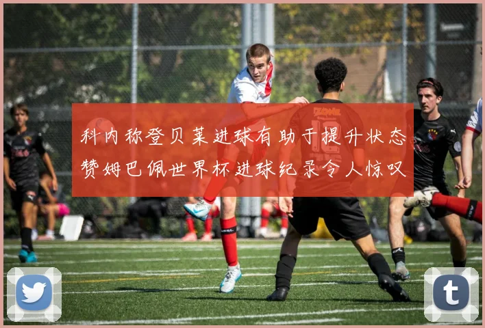 科内称登贝莱进球有助于提升状态赞姆巴佩世界杯进球纪录令人惊叹