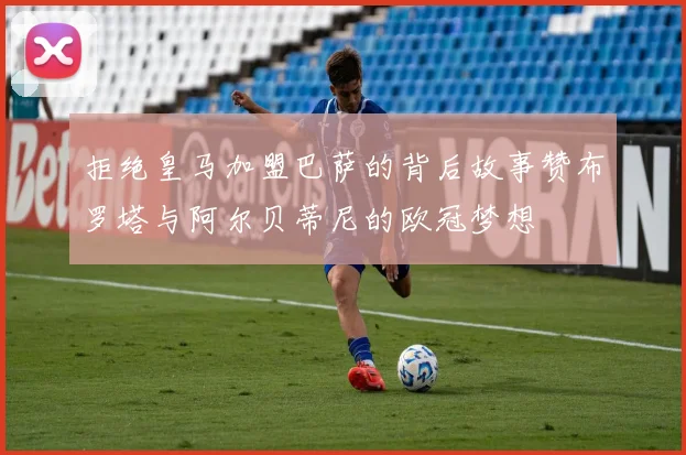 拒绝皇马加盟巴萨的背后故事赞布罗塔与阿尔贝蒂尼的欧冠梦想