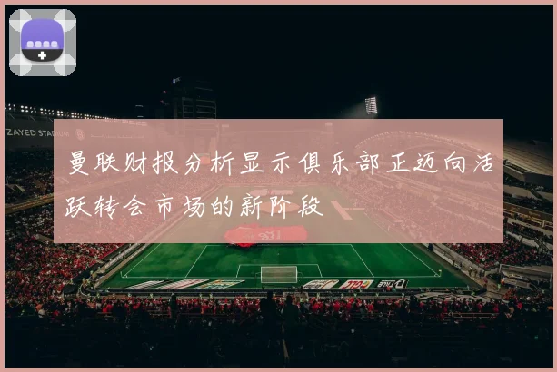 曼联财报分析显示俱乐部正迈向活跃转会市场的新阶段