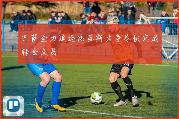 巴萨全力追逐热苏斯力争尽快完成转会交易