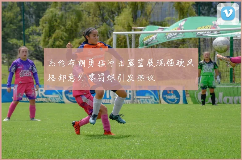 杰伦布朗勇猛冲击篮筐展现强硬风格却意外零罚球引发热议