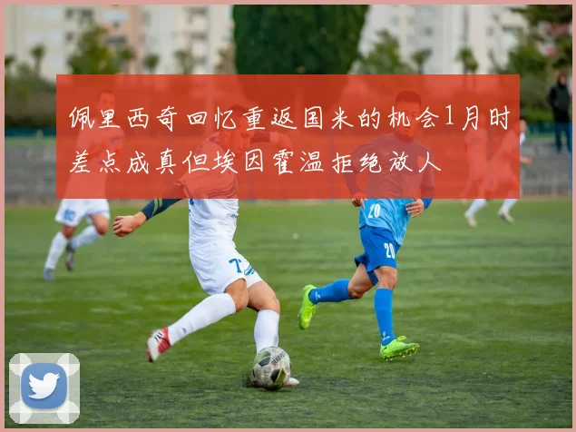 佩里西奇回忆重返国米的机会1月时差点成真但埃因霍温拒绝放人
