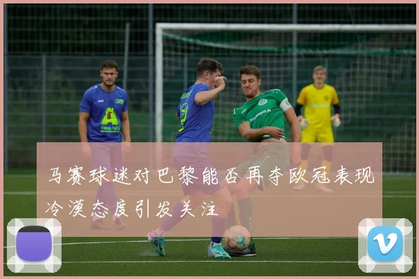 马赛球迷对巴黎能否再夺欧冠表现冷漠态度引发关注