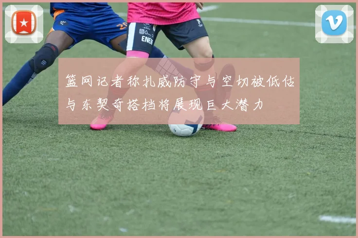 篮网记者称扎威防守与空切被低估与东契奇搭档将展现巨大潜力