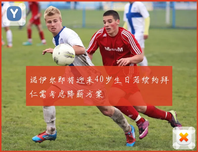 诺伊尔即将迎来40岁生日若续约拜仁需考虑降薪方案