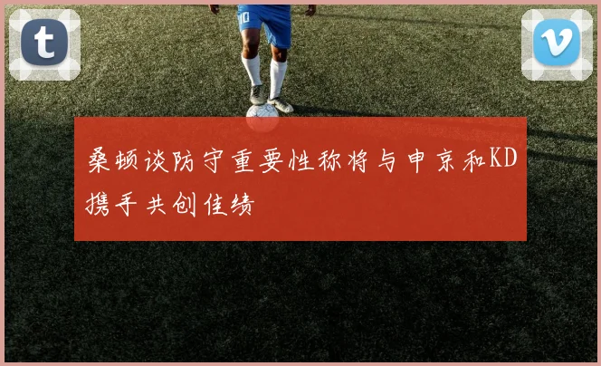 桑顿谈防守重要性称将与申京和KD携手共创佳绩