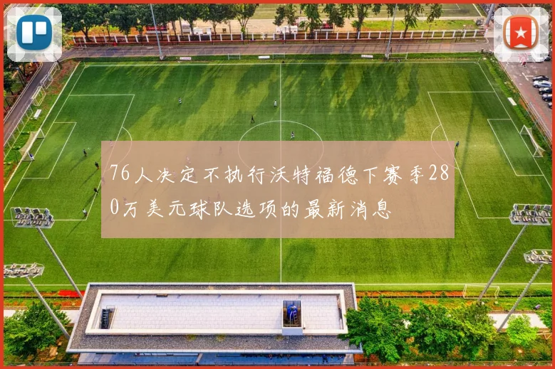 76人决定不执行沃特福德下赛季280万美元球队选项的最新消息