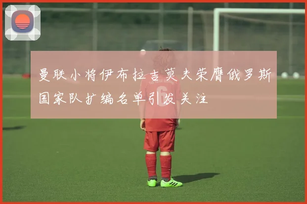 曼联小将伊布拉吉莫夫荣膺俄罗斯国家队扩编名单引发关注