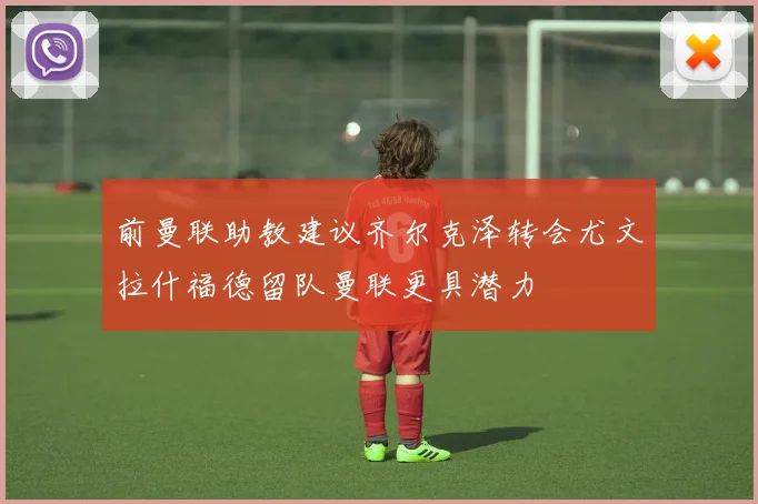 前曼联助教建议齐尔克泽转会尤文拉什福德留队曼联更具潜力