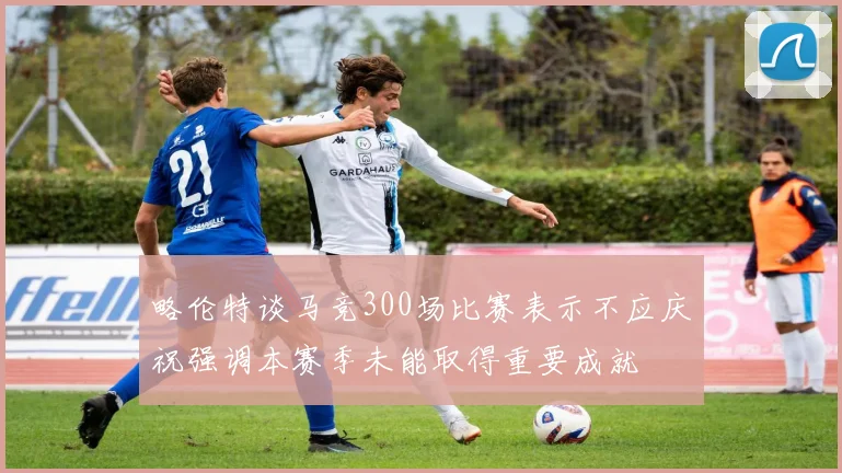 略伦特谈马竞300场比赛表示不应庆祝强调本赛季未能取得重要成就