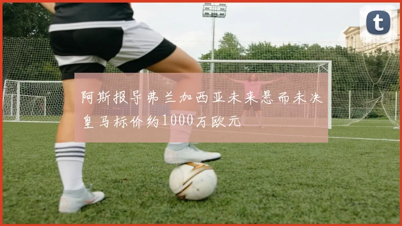 阿斯报导弗兰加西亚未来悬而未决皇马标价约1000万欧元