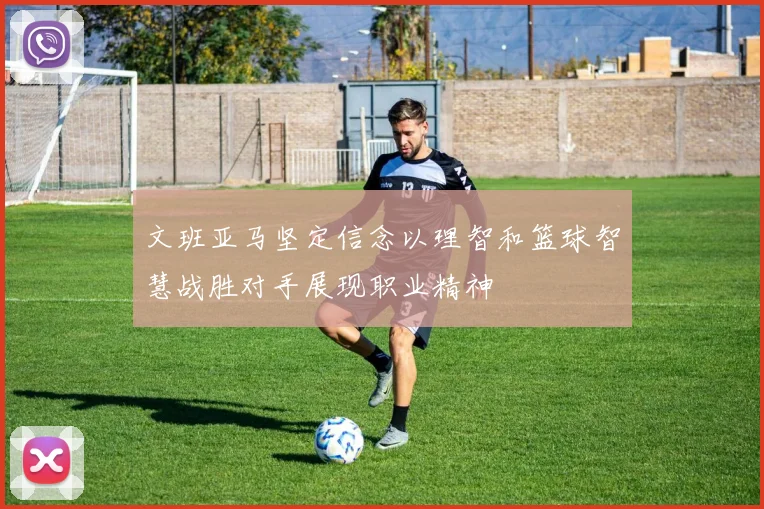 文班亚马坚定信念以理智和篮球智慧战胜对手展现职业精神
