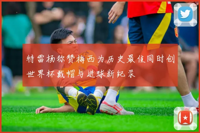 特雷杨称赞梅西为历史最佳同时创世界杯戴帽与进球新纪录