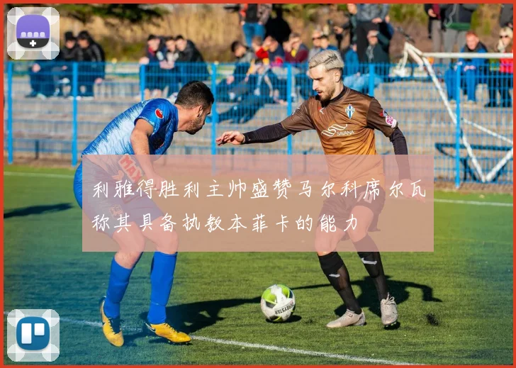 利雅得胜利主帅盛赞马尔科席尔瓦称其具备执教本菲卡的能力
