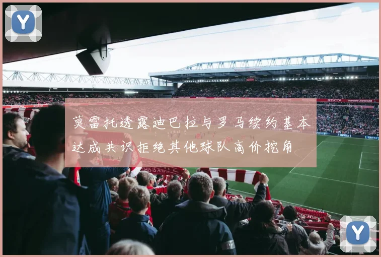 莫雷托透露迪巴拉与罗马续约基本达成共识拒绝其他球队高价挖角