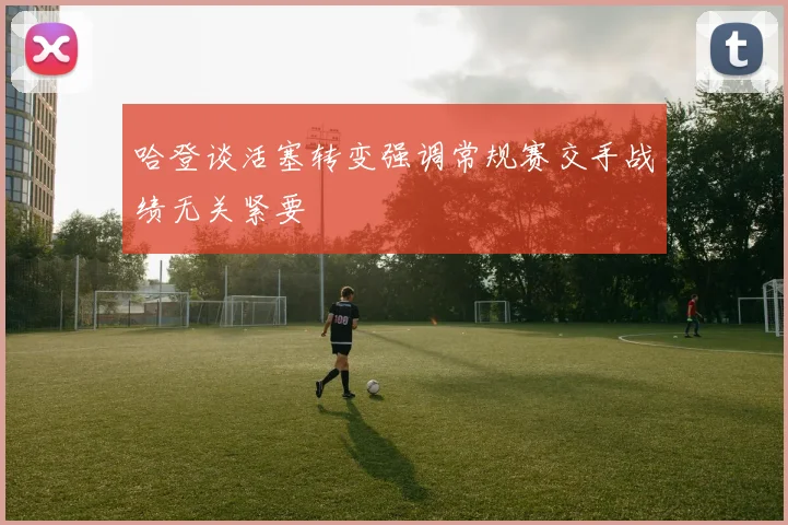 哈登谈活塞转变强调常规赛交手战绩无关紧要