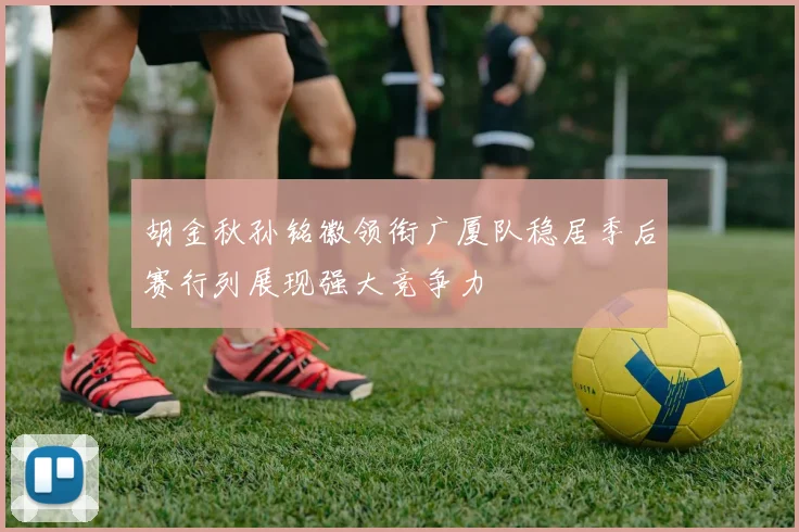 胡金秋孙铭徽领衔广厦队稳居季后赛行列展现强大竞争力