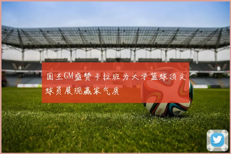 国王GM盛赞卡拉班为大学篮球顶尖球员展现赢家气质