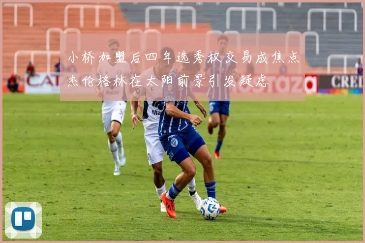 小桥加盟后四年选秀权交易成焦点杰伦格林在太阳前景引发疑虑