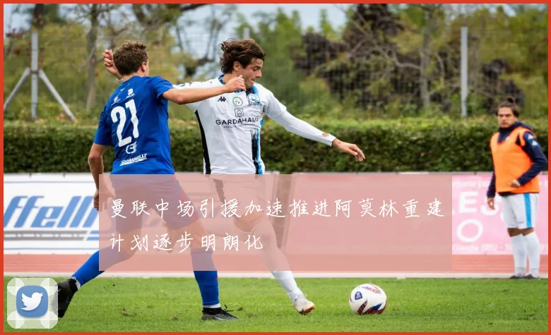 曼联中场引援加速推进阿莫林重建计划逐步明朗化