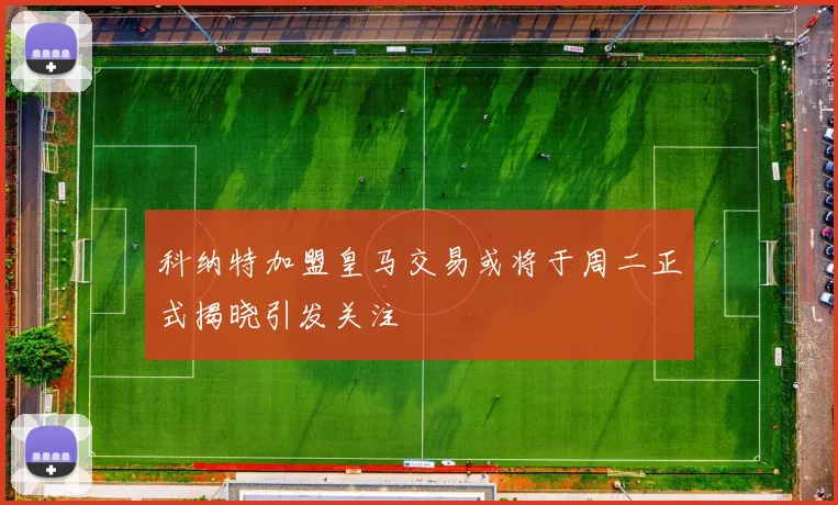 科纳特加盟皇马交易或将于周二正式揭晓引发关注