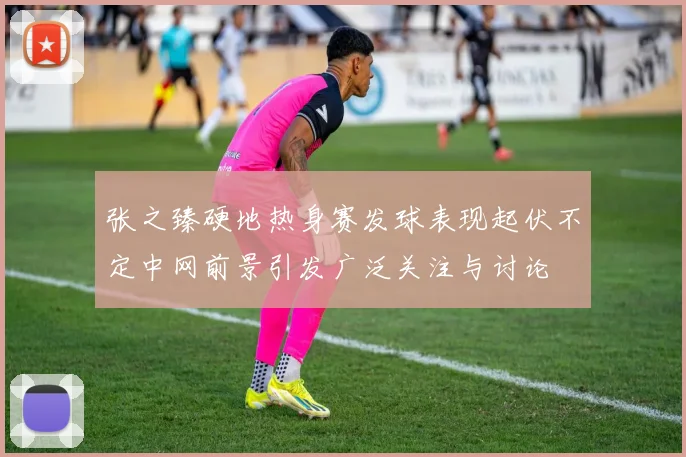 张之臻硬地热身赛发球表现起伏不定中网前景引发广泛关注与讨论