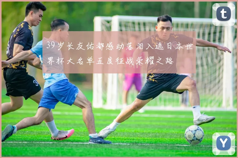 39岁长友佑都感动落泪入选日本世界杯大名单五度征战荣耀之路