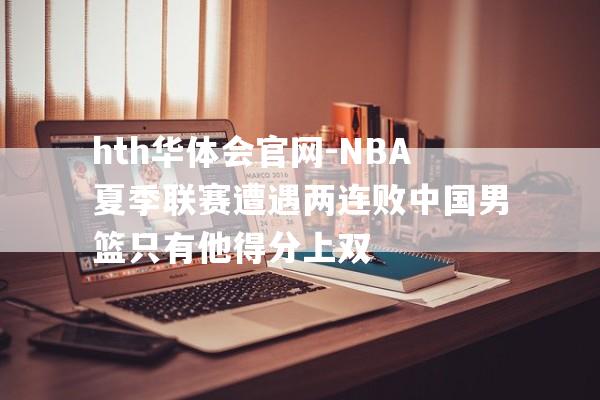 hth华体会官网-NBA夏季联赛遭遇两连败中国男篮只有他得分上双