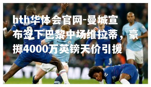 曼城宣布签下巴黎中场维拉蒂，豪掷4000万英镑天价引援