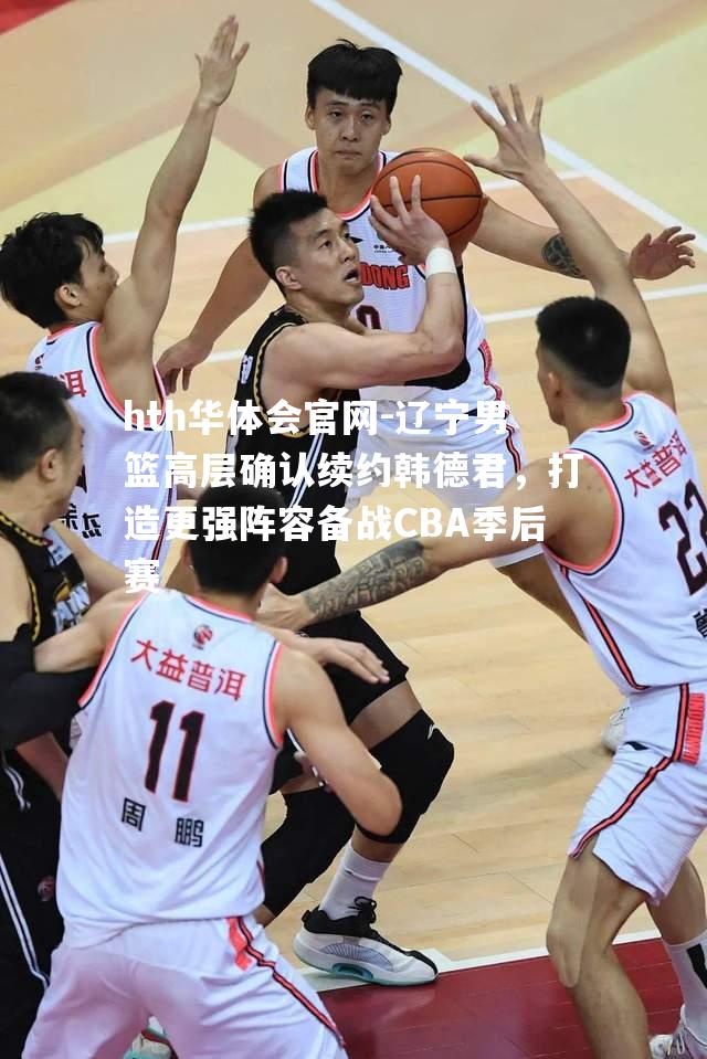 辽宁男篮高层确认续约韩德君，打造更强阵容备战CBA季后赛