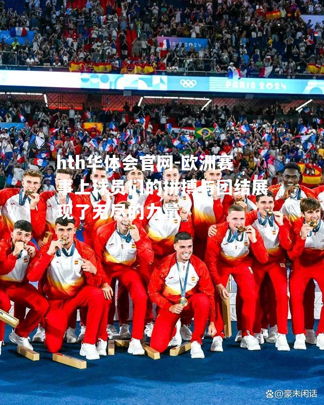 欧洲赛事上球员们的拼搏与团结展现了无尽的力量